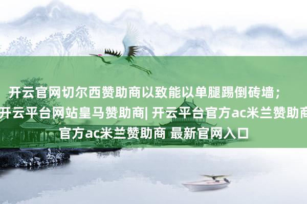 开云官网切尔西赞助商以致能以单腿踢倒砖墙；   宇树方面强调-开云平台网站皇马赞助商| 开云平台官方ac米兰赞助商 最新官网入口