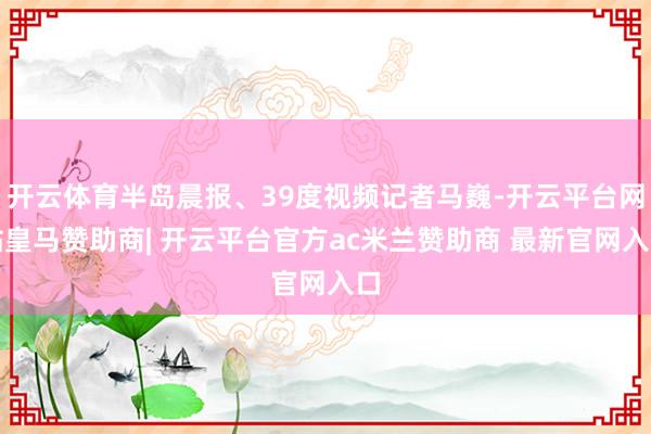开云体育半岛晨报、39度视频记者马巍-开云平台网站皇马赞助商| 开云平台官方ac米兰赞助商 最新官网入口