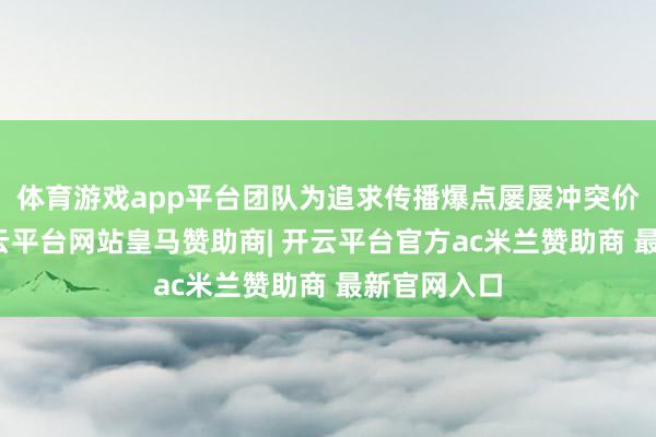 体育游戏app平台团队为追求传播爆点屡屡冲突价值底线-开云平台网站皇马赞助商| 开云平台官方ac米兰赞助商 最新官网入口