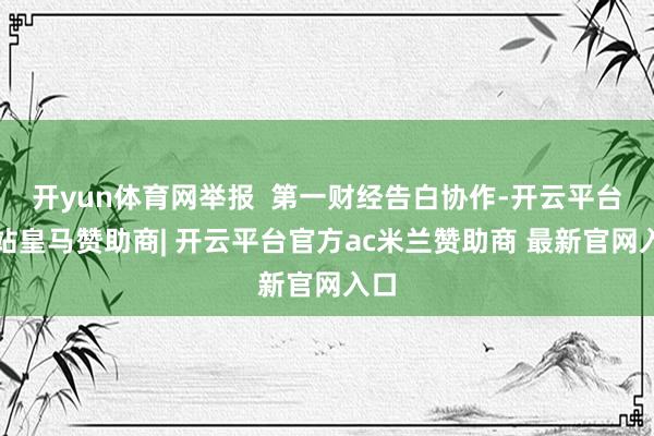 开yun体育网举报  第一财经告白协作-开云平台网站皇马赞助商| 开云平台官方ac米兰赞助商 最新官网入口