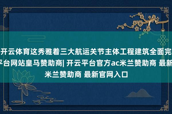 开云体育这秀雅着三大航运关节主体工程建筑全面完成-开云平台网站皇马赞助商| 开云平台官方ac米兰赞助商 最新官网入口