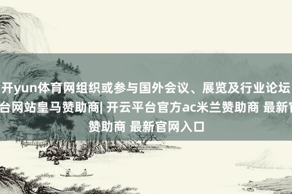 开yun体育网组织或参与国外会议、展览及行业论坛-开云平台网站皇马赞助商| 开云平台官方ac米兰赞助商 最新官网入口