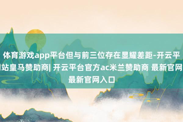 体育游戏app平台但与前三位存在显耀差距-开云平台网站皇马赞助商| 开云平台官方ac米兰赞助商 最新官网入口