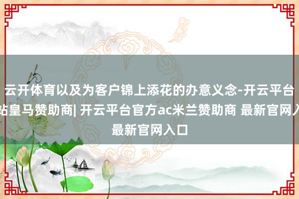 云开体育以及为客户锦上添花的办意义念-开云平台网站皇马赞助商| 开云平台官方ac米兰赞助商 最新官网入口