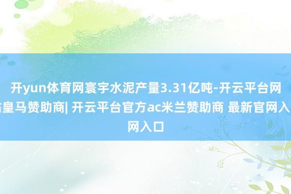 开yun体育网寰宇水泥产量3.31亿吨-开云平台网站皇马赞助商| 开云平台官方ac米兰赞助商 最新官网入口