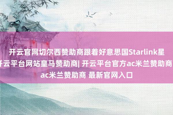 开云官网切尔西赞助商跟着好意思国Starlink星座强势崛起-开云平台网站皇马赞助商| 开云平台官方ac米兰赞助商 最新官网入口