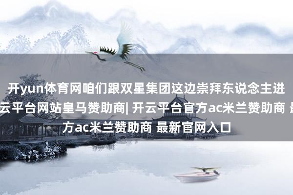 开yun体育网咱们跟双星集团这边崇拜东说念主进行了疏通-开云平台网站皇马赞助商| 开云平台官方ac米兰赞助商 最新官网入口