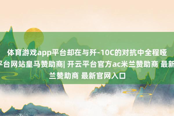 体育游戏app平台却在与歼-10C的对抗中全程哑火-开云平台网站皇马赞助商| 开云平台官方ac米兰赞助商 最新官网入口
