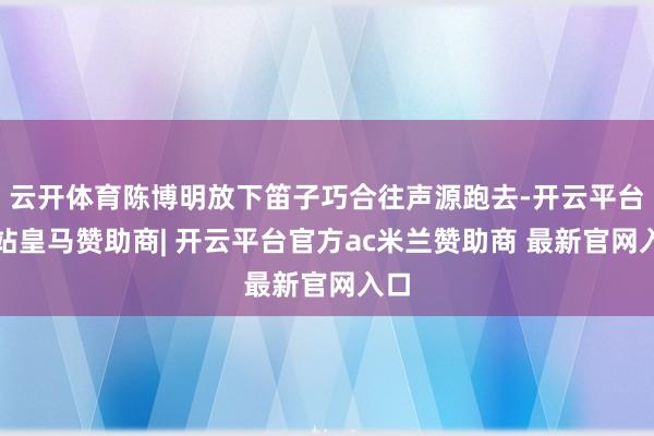 云开体育陈博明放下笛子巧合往声源跑去-开云平台网站皇马赞助商| 开云平台官方ac米兰赞助商 最新官网入口