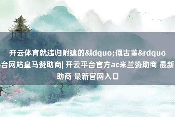 开云体育就违归附建的&ldquo;假古董&rdquo;-开云平台网站皇马赞助商| 开云平台官方ac米兰赞助商 最新官网入口