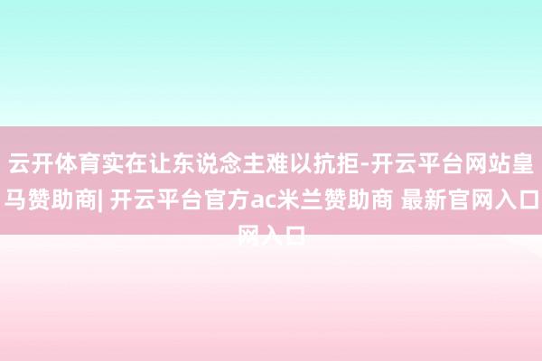 云开体育实在让东说念主难以抗拒-开云平台网站皇马赞助商| 开云平台官方ac米兰赞助商 最新官网入口