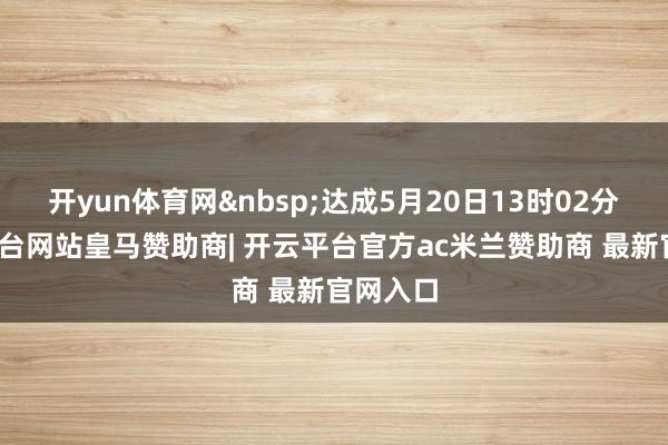开yun体育网 达成5月20日13时02分-开云平台网站皇马赞助商| 开云平台官方ac米兰赞助商 最新官网入口