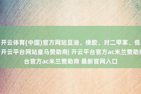 开云体育(中国)官方网站豆油、橡胶、对二甲苯、低硫燃油涨近2%-开云平台网站皇马赞助商| 开云平台官方ac米兰赞助商 最新官网入口