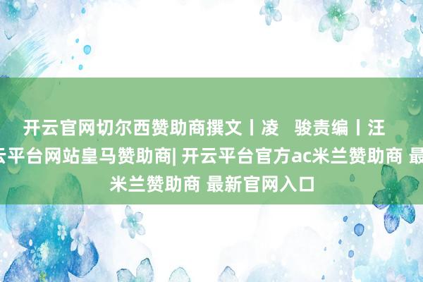 开云官网切尔西赞助商撰文丨凌   骏责编丨汪   航当天-开云平台网站皇马赞助商| 开云平台官方ac米兰赞助商 最新官网入口