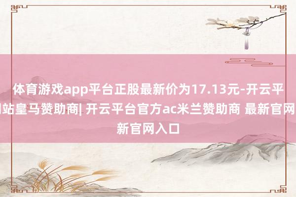 体育游戏app平台正股最新价为17.13元-开云平台网站皇马赞助商| 开云平台官方ac米兰赞助商 最新官网入口