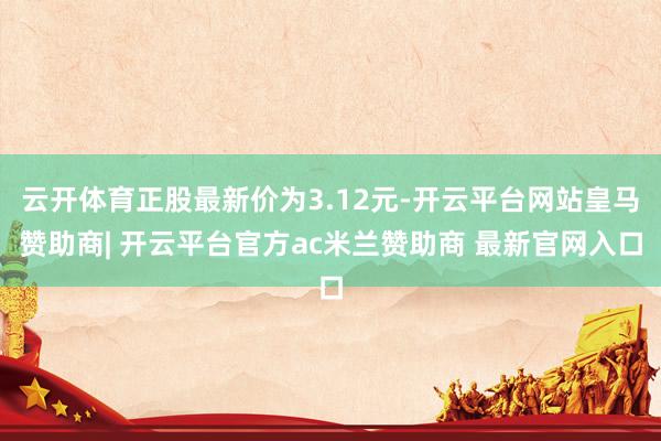 云开体育正股最新价为3.12元-开云平台网站皇马赞助商| 开云平台官方ac米兰赞助商 最新官网入口
