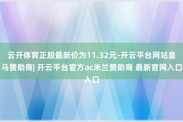 云开体育正股最新价为11.32元-开云平台网站皇马赞助商| 开云平台官方ac米兰赞助商 最新官网入口