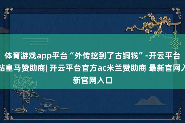 体育游戏app平台“外传挖到了古铜钱”-开云平台网站皇马赞助商| 开云平台官方ac米兰赞助商 最新官网入口