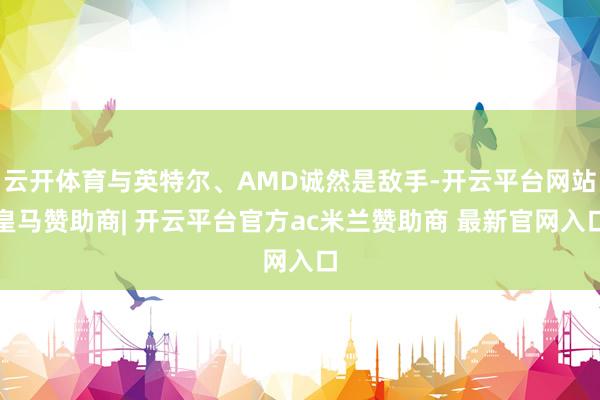 云开体育与英特尔、AMD诚然是敌手-开云平台网站皇马赞助商| 开云平台官方ac米兰赞助商 最新官网入口