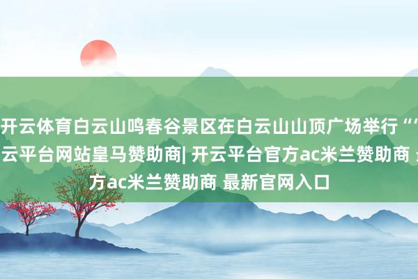 开云体育白云山鸣春谷景区在白云山山顶广场举行“‘兴’福云山-开云平台网站皇马赞助商| 开云平台官方ac米兰赞助商 最新官网入口