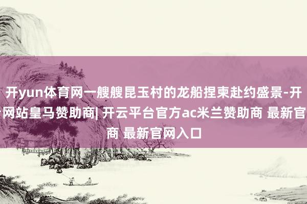 开yun体育网一艘艘昆玉村的龙船捏柬赴约盛景-开云平台网站皇马赞助商| 开云平台官方ac米兰赞助商 最新官网入口