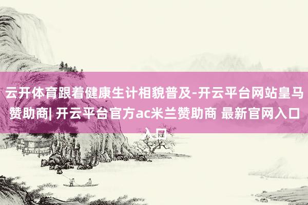 云开体育跟着健康生计相貌普及-开云平台网站皇马赞助商| 开云平台官方ac米兰赞助商 最新官网入口