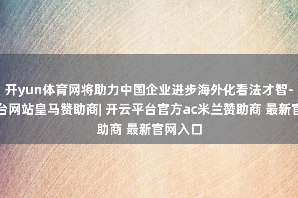 开yun体育网将助力中国企业进步海外化看法才智-开云平台网站皇马赞助商| 开云平台官方ac米兰赞助商 最新官网入口