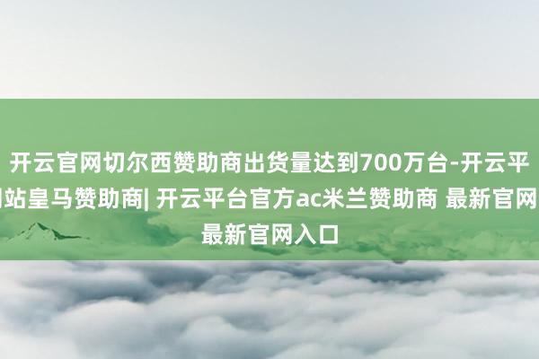 开云官网切尔西赞助商出货量达到700万台-开云平台网站皇马赞助商| 开云平台官方ac米兰赞助商 最新官网入口