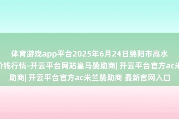 体育游戏app平台2025年6月24日绵阳市高水农副产物批发有限公司价钱行情-开云平台网站皇马赞助商| 开云平台官方ac米兰赞助商 最新官网入口