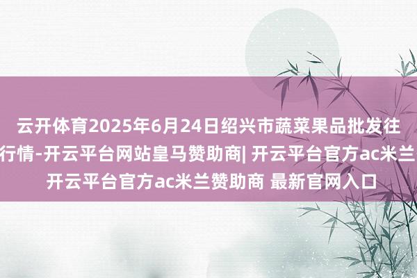 云开体育2025年6月24日绍兴市蔬菜果品批发往来市集有限公司价钱行情-开云平台网站皇马赞助商| 开云平台官方ac米兰赞助商 最新官网入口