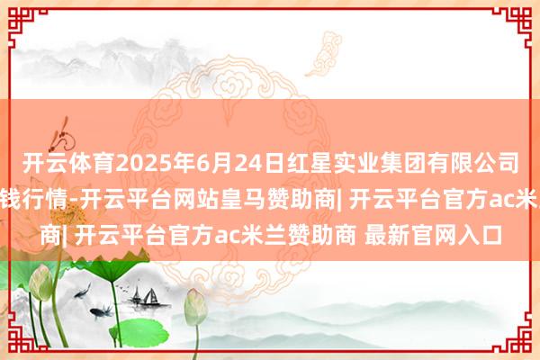 开云体育2025年6月24日红星实业集团有限公司红星农副居品大市集价钱行情-开云平台网站皇马赞助商| 开云平台官方ac米兰赞助商 最新官网入口