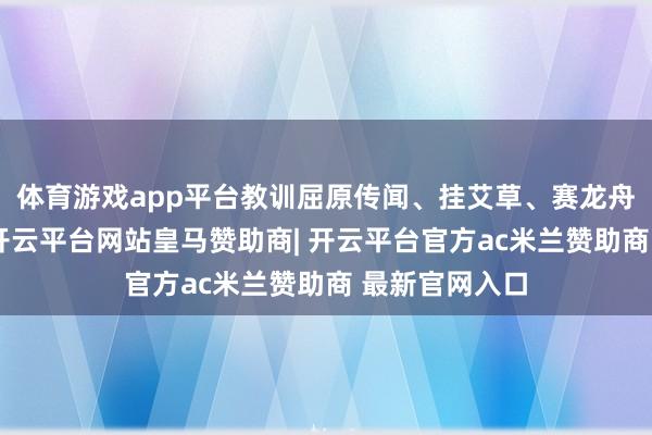体育游戏app平台教训屈原传闻、挂艾草、赛龙舟等传统习俗-开云平台网站皇马赞助商| 开云平台官方ac米兰赞助商 最新官网入口