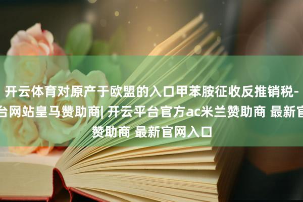 开云体育对原产于欧盟的入口甲苯胺征收反推销税-开云平台网站皇马赞助商| 开云平台官方ac米兰赞助商 最新官网入口