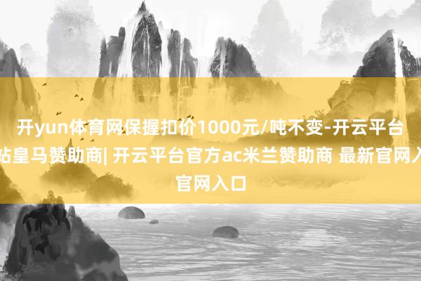 开yun体育网保握扣价1000元/吨不变-开云平台网站皇马赞助商| 开云平台官方ac米兰赞助商 最新官网入口