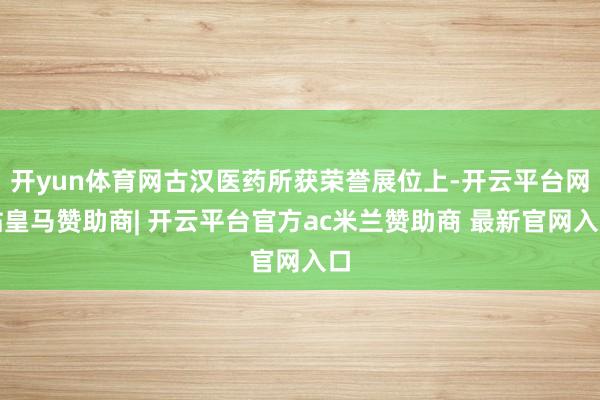 开yun体育网古汉医药所获荣誉展位上-开云平台网站皇马赞助商| 开云平台官方ac米兰赞助商 最新官网入口