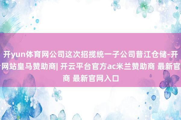 开yun体育网公司这次招揽统一子公司普江仓储-开云平台网站皇马赞助商| 开云平台官方ac米兰赞助商 最新官网入口
