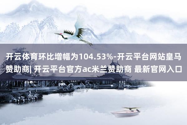 开云体育环比增幅为104.53%-开云平台网站皇马赞助商| 开云平台官方ac米兰赞助商 最新官网入口