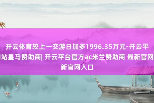 开云体育较上一交游日加多1996.35万元-开云平台网站皇马赞助商| 开云平台官方ac米兰赞助商 最新官网入口