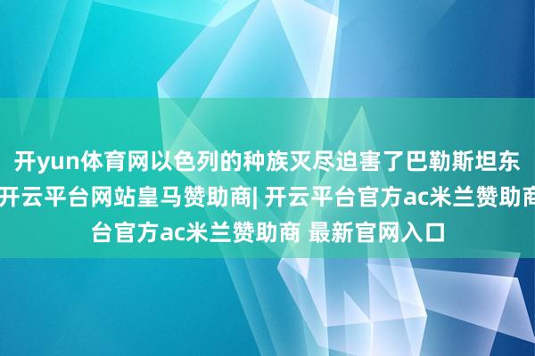 开yun体育网以色列的种族灭尽迫害了巴勒斯坦东说念主的生涯-开云平台网站皇马赞助商| 开云平台官方ac米兰赞助商 最新官网入口