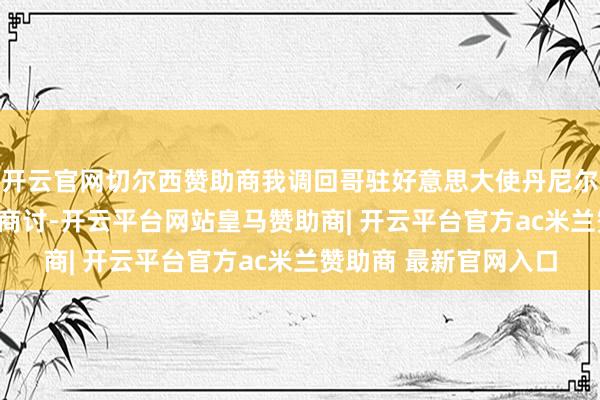 开云官网切尔西赞助商我调回哥驻好意思大使丹尼尔·加西亚-培尼亚进行商讨-开云平台网站皇马赞助商| 开云平台官方ac米兰赞助商 最新官网入口