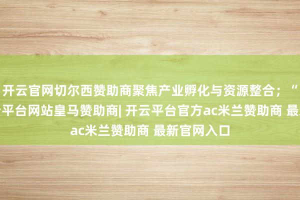 开云官网切尔西赞助商聚焦产业孵化与资源整合；“3站”-开云平台网站皇马赞助商| 开云平台官方ac米兰赞助商 最新官网入口