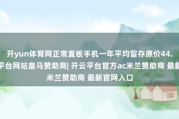 开yun体育网正常直板手机一年平均留存原价44.7%-开云平台网站皇马赞助商| 开云平台官方ac米兰赞助商 最新官网入口