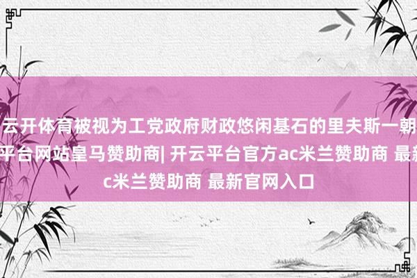 云开体育被视为工党政府财政悠闲基石的里夫斯一朝离任-开云平台网站皇马赞助商| 开云平台官方ac米兰赞助商 最新官网入口