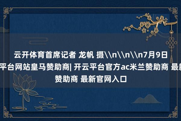 云开体育首席记者 龙帆 摄\n\n\n7月9日下昼-开云平台网站皇马赞助商| 开云平台官方ac米兰赞助商 最新官网入口