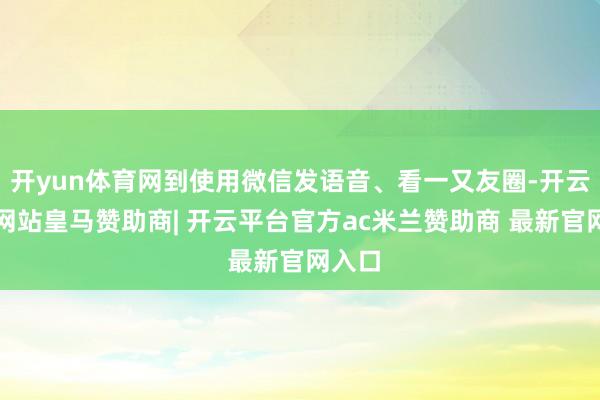 开yun体育网到使用微信发语音、看一又友圈-开云平台网站皇马赞助商| 开云平台官方ac米兰赞助商 最新官网入口