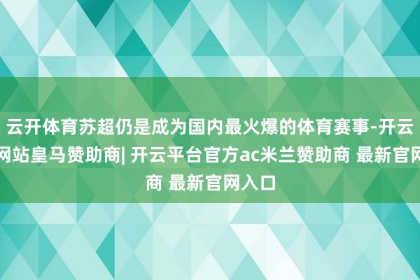 云开体育苏超仍是成为国内最火爆的体育赛事-开云平台网站皇马赞助商| 开云平台官方ac米兰赞助商 最新官网入口