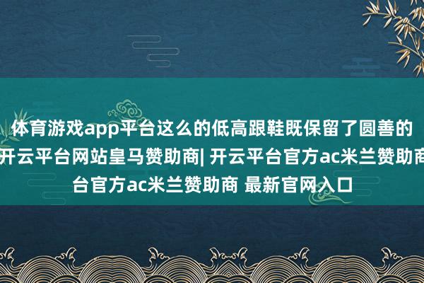 体育游戏app平台这么的低高跟鞋既保留了圆善的高跟鞋的魔力-开云平台网站皇马赞助商| 开云平台官方ac米兰赞助商 最新官网入口