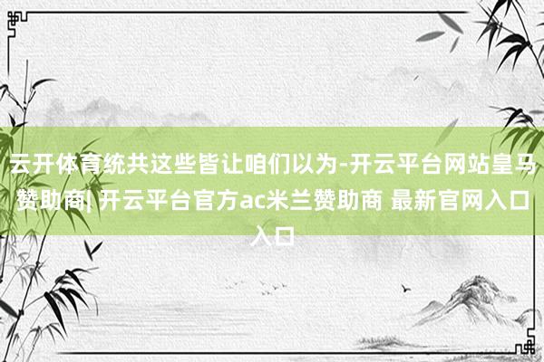 云开体育统共这些皆让咱们以为-开云平台网站皇马赞助商| 开云平台官方ac米兰赞助商 最新官网入口