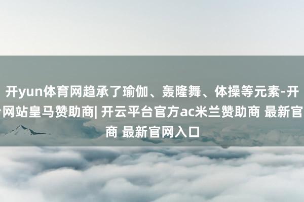 开yun体育网趋承了瑜伽、轰隆舞、体操等元素-开云平台网站皇马赞助商| 开云平台官方ac米兰赞助商 最新官网入口
