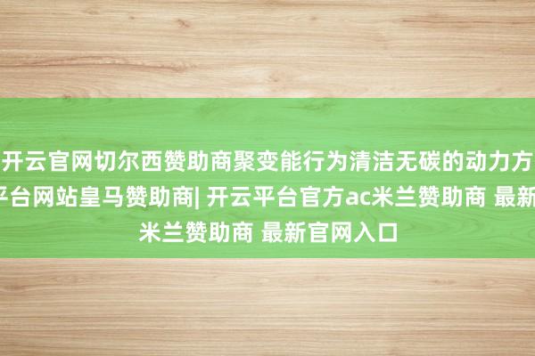 开云官网切尔西赞助商聚变能行为清洁无碳的动力方式-开云平台网站皇马赞助商| 开云平台官方ac米兰赞助商 最新官网入口